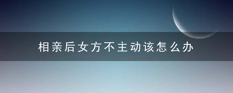 相亲后女方不主动该怎么办 女方不主动是否该继续发展